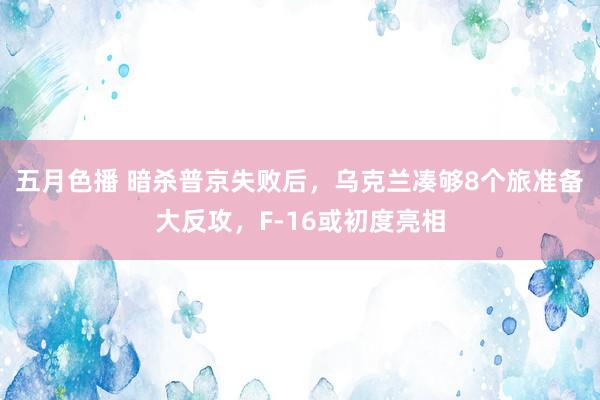 五月色播 暗杀普京失败后，乌克兰凑够8个旅准备大反攻，F-16或初度亮相