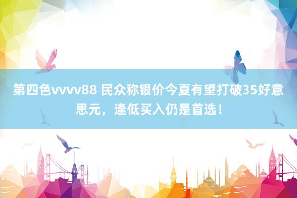 第四色vvvv88 民众称银价今夏有望打破35好意思元，逢低买入仍是首选！