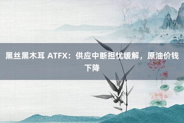 黑丝黑木耳 ATFX：供应中断担忧缓解，原油价钱下降