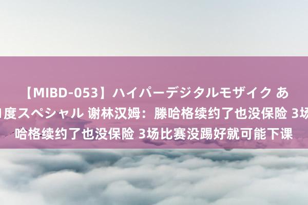 【MIBD-053】ハイパーデジタルモザイク あの娘のセックスをもう1度スペシャル 谢林汉姆：滕哈格续约了也没保险 3场比赛没踢好就可能下课