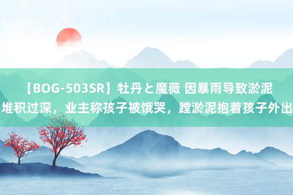 【BOG-503SR】牡丹と魔薇 因暴雨导致淤泥堆积过深，业主称孩子被饿哭，蹚淤泥抱着孩子外出