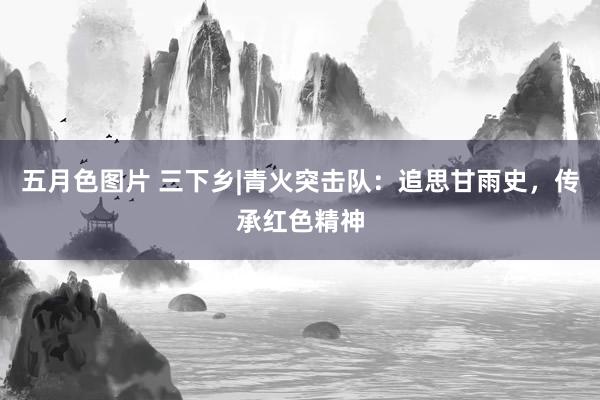 五月色图片 三下乡|青火突击队：追思甘雨史，传承红色精神