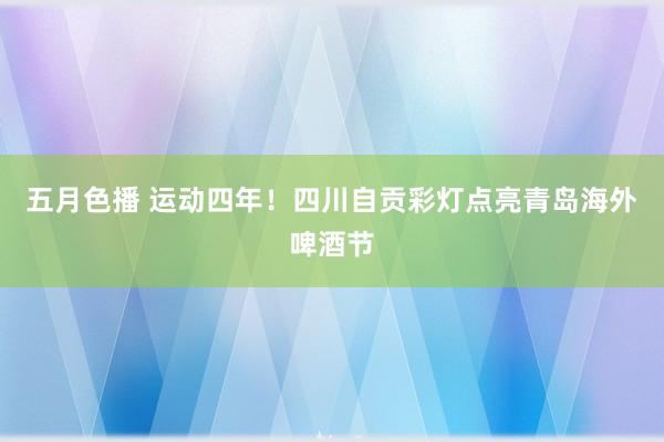 五月色播 运动四年！四川自贡彩灯点亮青岛海外啤酒节