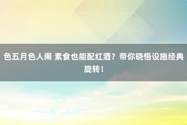 色五月色人阁 素食也能配红酒？带你晓悟设施经典旋转！