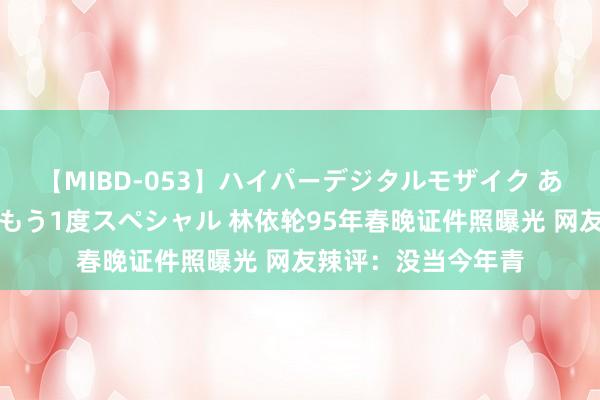 【MIBD-053】ハイパーデジタルモザイク あの娘のセックスをもう1度スペシャル 林依轮95年春晚证件照曝光 网友辣评：没当今年青