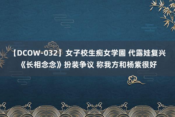 【DCOW-032】女子校生痴女学園 代露娃复兴《长相念念》扮装争议 称我方和杨紫很好