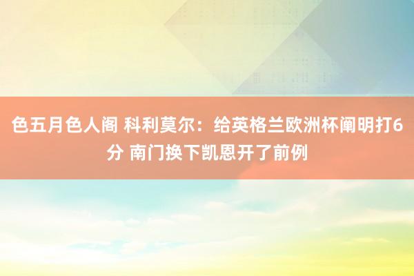 色五月色人阁 科利莫尔：给英格兰欧洲杯阐明打6分 南门换下凯恩开了前例