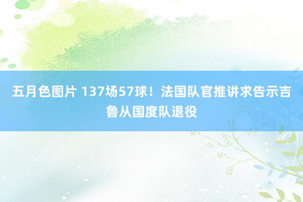 五月色图片 137场57球！法国队官推讲求告示吉鲁从国度队退役