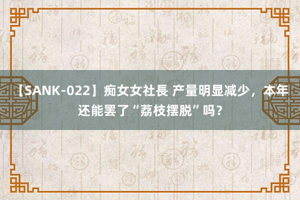 【SANK-022】痴女女社長 产量明显减少，本年还能罢了“荔枝摆脱”吗？