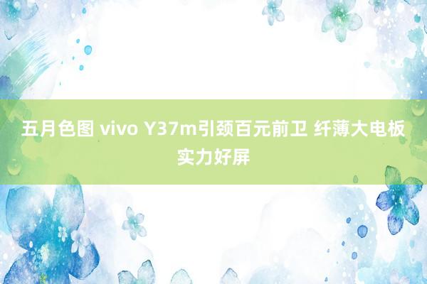 五月色图 vivo Y37m引颈百元前卫 纤薄大电板实力好屏