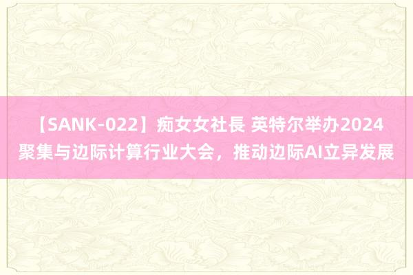 【SANK-022】痴女女社長 英特尔举办2024聚集与边际计算行业大会，推动边际AI立异发展