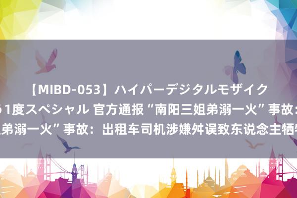 【MIBD-053】ハイパーデジタルモザイク あの娘のセックスをもう1度スペシャル 官方通报“南阳三姐弟溺一火”事故：出租车司机涉嫌舛误致东说念主牺牲，已批捕