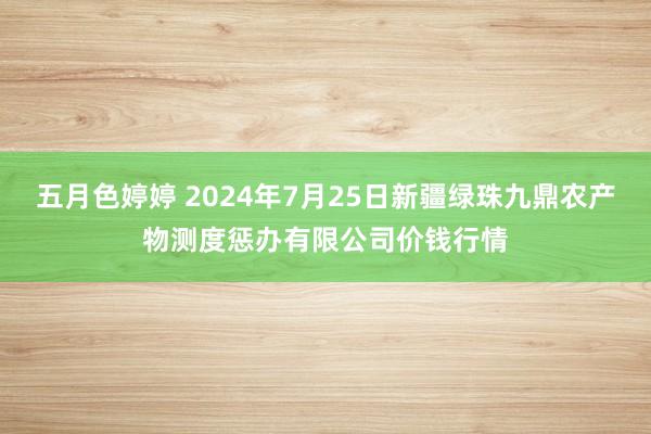 五月色婷婷 2024年7月25日新疆绿珠九鼎农产物测度惩办有限公司价钱行情