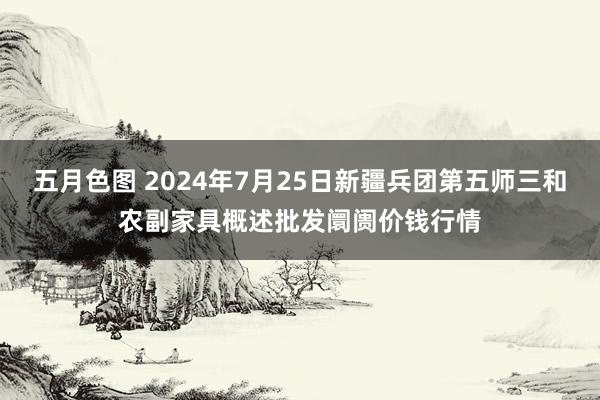 五月色图 2024年7月25日新疆兵团第五师三和农副家具概述批发阛阓价钱行情