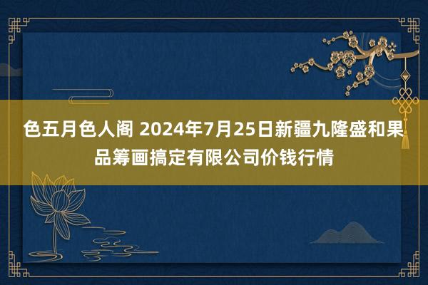 色五月色人阁 2024年7月25日新疆九隆盛和果品筹画搞定有限公司价钱行情