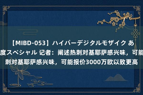 【MIBD-053】ハイパーデジタルモザイク あの娘のセックスをもう1度スペシャル 记者：阐述热刺对基耶萨感兴味，可能报价3000万欧以致更高