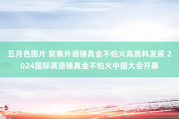 五月色图片 聚焦外语锤真金不怕火高质料发展 2024国际英语锤真金不怕火中国大会开幕