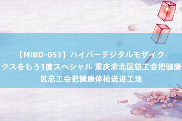 【MIBD-053】ハイパーデジタルモザイク あの娘のセックスをもう1度スペシャル 重庆渝北区总工会把健康体检送进工地