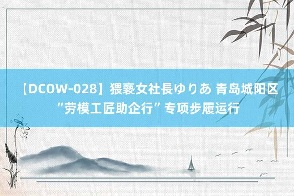 【DCOW-028】猥褻女社長ゆりあ 青岛城阳区“劳模工匠助企行”专项步履运行