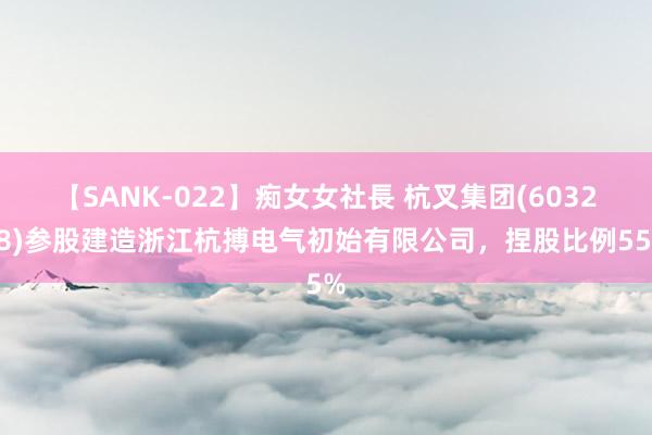 【SANK-022】痴女女社長 杭叉集团(603298)参股建造浙江杭搏电气初始有限公司，捏股比例55%