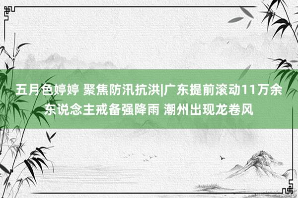 五月色婷婷 聚焦防汛抗洪|广东提前滚动11万余东说念主戒备强降雨 潮州出现龙卷风