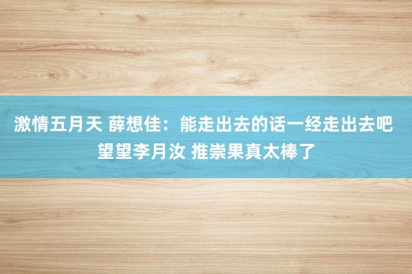 激情五月天 薛想佳：能走出去的话一经走出去吧 望望李月汝 推崇果真太棒了