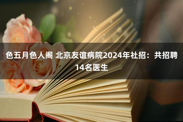 色五月色人阁 北京友谊病院2024年社招：共招聘14名医生