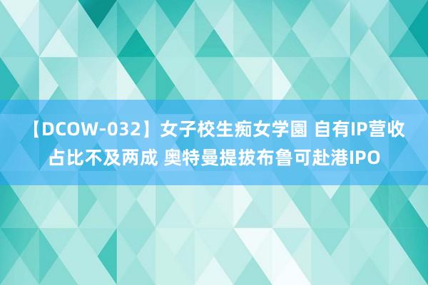 【DCOW-032】女子校生痴女学園 自有IP营收占比不及两成 奥特曼提拔布鲁可赴港IPO