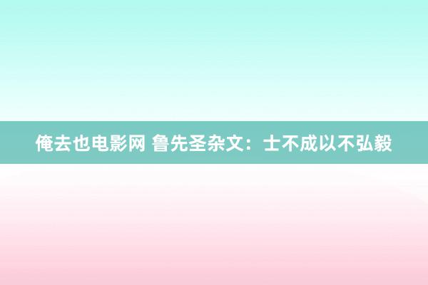 俺去也电影网 鲁先圣杂文：士不成以不弘毅