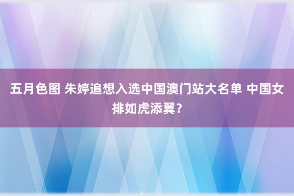 五月色图 朱婷追想入选中国澳门站大名单 中国女排如虎添翼？