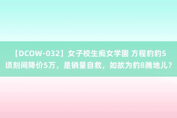 【DCOW-032】女子校生痴女学園 方程豹豹5顷刻间降价5万，是销量自救，如故为豹8腾地儿？