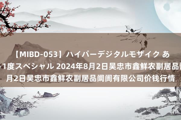 【MIBD-053】ハイパーデジタルモザイク あの娘のセックスをもう1度スペシャル 2024年8月2日吴忠市鑫鲜农副居品阛阓有限公司价钱行情