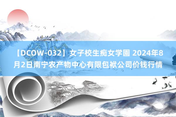 【DCOW-032】女子校生痴女学園 2024年8月2日南宁农产物中心有限包袱公司价钱行情