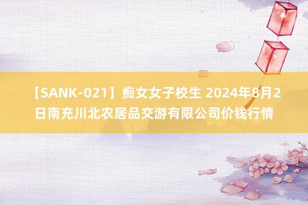 【SANK-021】痴女女子校生 2024年8月2日南充川北农居品交游有限公司价钱行情