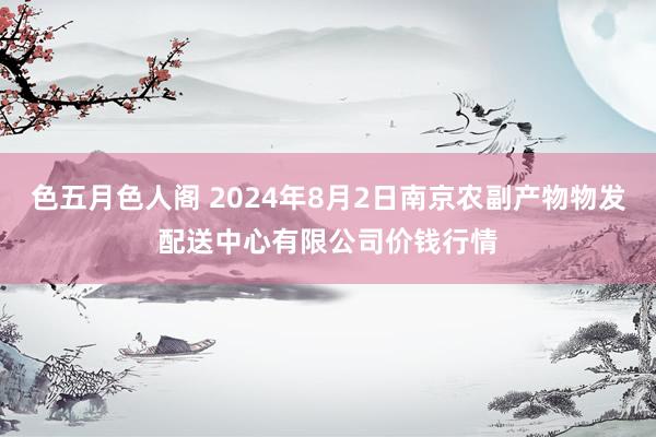 色五月色人阁 2024年8月2日南京农副产物物发配送中心有限公司价钱行情