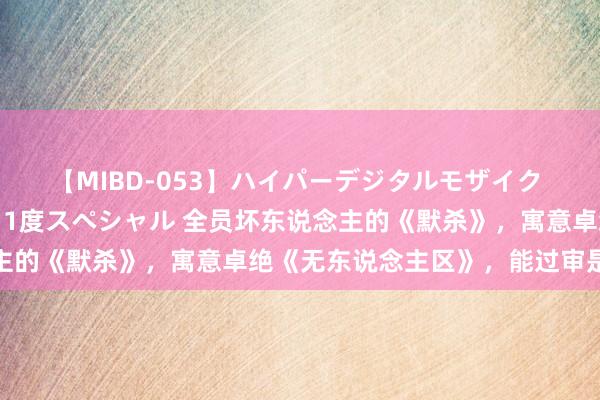 【MIBD-053】ハイパーデジタルモザイク あの娘のセックスをもう1度スペシャル 全员坏东说念主的《默杀》，寓意卓绝《无东说念主区》，能过审是古迹