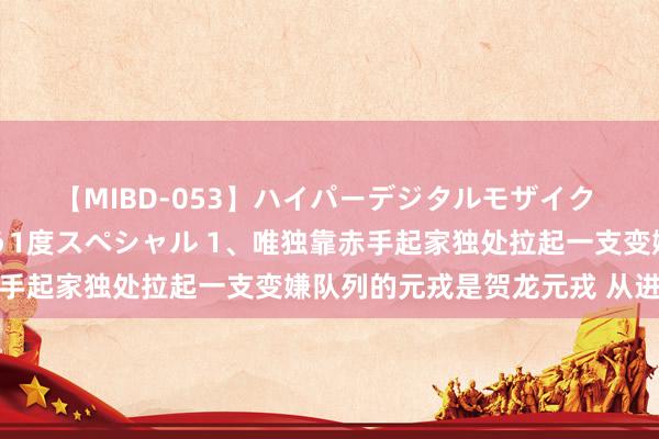 【MIBD-053】ハイパーデジタルモザイク あの娘のセックスをもう1度スペシャル 1、唯独靠赤手起家独处拉起一支变嫌队列的元戎是贺龙元戎 从进入革