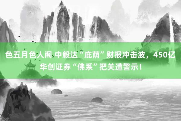 色五月色人阁 中毅达“庇荫”财报冲击波，450亿华创证券“佛系”把关遭警示！