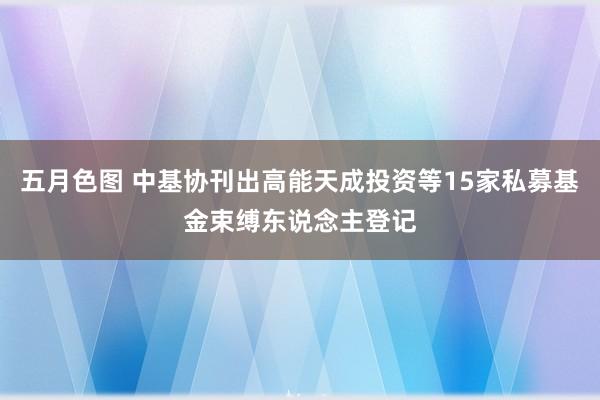 五月色图 中基协刊出高能天成投资等15家私募基金束缚东说念主登记