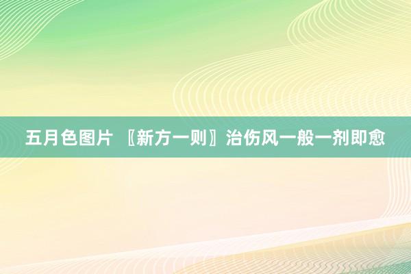 五月色图片 〖新方一则〗治伤风一般一剂即愈