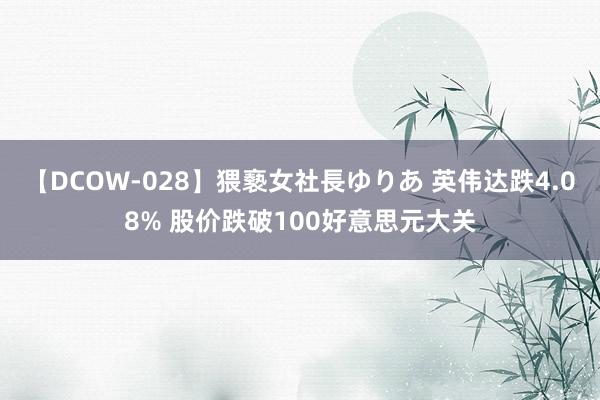 【DCOW-028】猥褻女社長ゆりあ 英伟达跌4.08% 股价跌破100好意思元大关