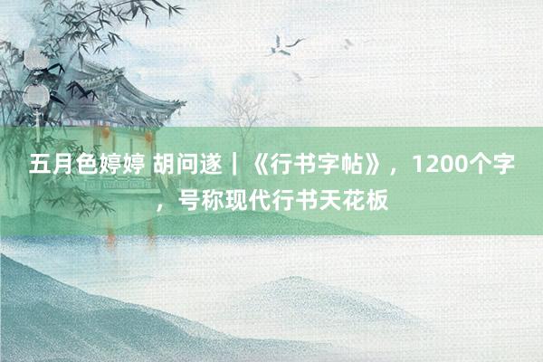 五月色婷婷 胡问遂｜《行书字帖》，1200个字，号称现代行书天花板