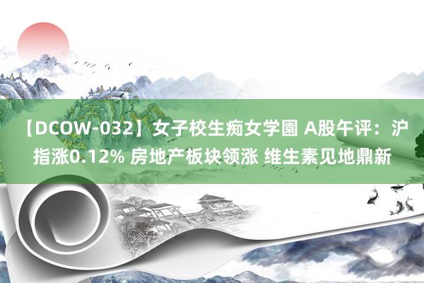 【DCOW-032】女子校生痴女学園 A股午评：沪指涨0.12% 房地产板块领涨 维生素见地鼎新