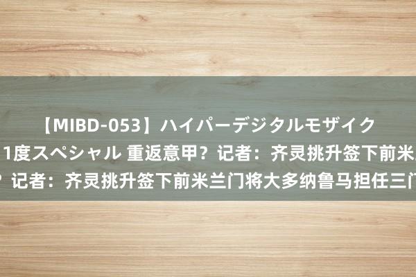 【MIBD-053】ハイパーデジタルモザイク あの娘のセックスをもう1度スペシャル 重返意甲？记者：齐灵挑升签下前米兰门将大多纳鲁马担任三门