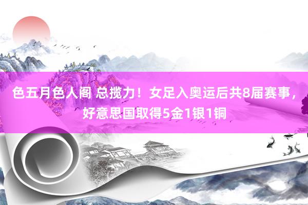 色五月色人阁 总揽力！女足入奥运后共8届赛事，好意思国取得5金1银1铜