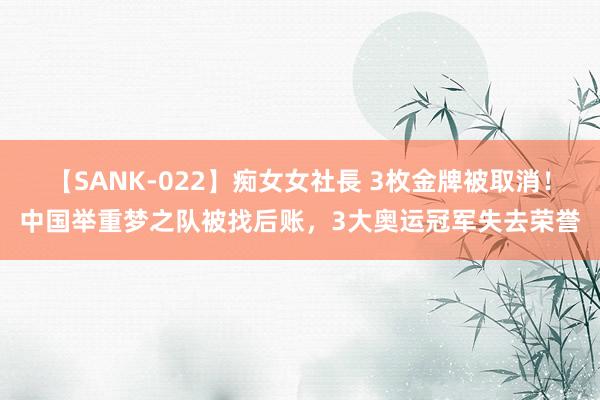 【SANK-022】痴女女社長 3枚金牌被取消！中国举重梦之队被找后账，3大奥运冠军失去荣誉