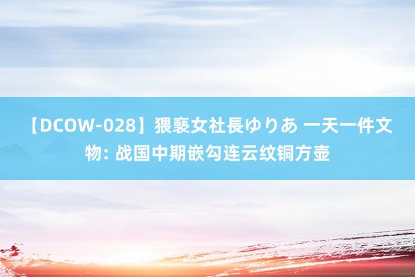 【DCOW-028】猥褻女社長ゆりあ 一天一件文物: 战国中期嵌勾连云纹铜方壶