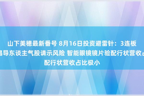 山下美穂最新番号 8月16日投资避雷针：3连板AI眼镜倡导东谈主气股请示风险 智能眼镜镜片验配行状营收占比极小