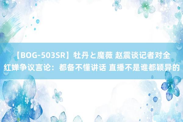 【BOG-503SR】牡丹と魔薇 赵震谈记者对全红婵争议言论：都备不懂讲话 直播不是谁都颖异的