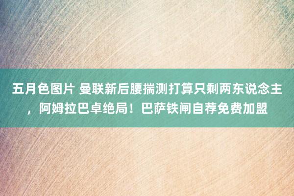 五月色图片 曼联新后腰揣测打算只剩两东说念主，阿姆拉巴卓绝局！巴萨铁闸自荐免费加盟